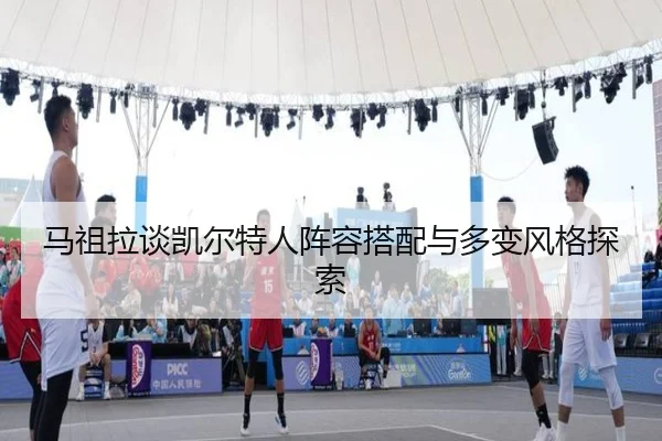 马祖拉谈凯尔特人阵容搭配与多变风格探索 | leyuapp
