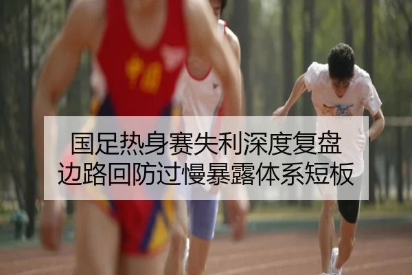 国足热身赛失利深度复盘 边路回防过慢暴露体系短板 | leyuapp